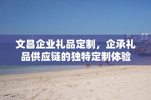文昌企业礼品定制，企承礼品供应链的独特定制体验